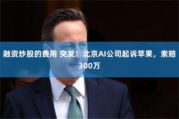 融资炒股的费用 突发！北京AI公司起诉苹果，索赔300万