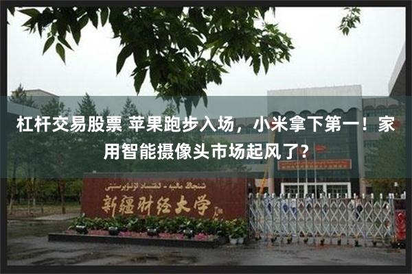 杠杆交易股票 苹果跑步入场，小米拿下第一！家用智能摄像头市场起风了？
