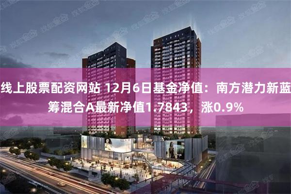 线上股票配资网站 12月6日基金净值：南方潜力新蓝筹混合A最新净值1.7843，涨0.9%