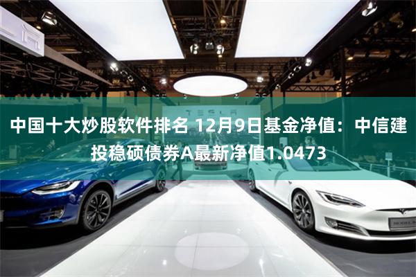 中国十大炒股软件排名 12月9日基金净值：中信建投稳硕债券A最新净值1.0473