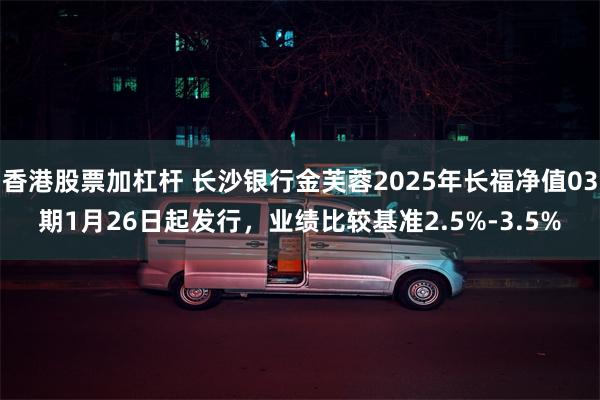香港股票加杠杆 长沙银行金芙蓉2025年长福净值03期1月26日起发行，业绩比较基准2.5%-3.5%