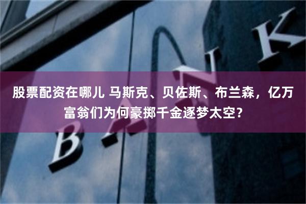 股票配资在哪儿 马斯克、贝佐斯、布兰森，亿万富翁们为何豪掷千金逐梦太空？