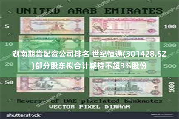 湖南期货配资公司排名 世纪恒通(301428.SZ)部分股东拟合计减持不超3%股份