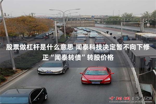 股票做杠杆是什么意思 闻泰科技决定暂不向下修正“闻泰转债”转股价格