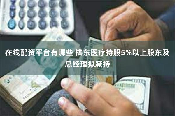 在线配资平台有哪些 拱东医疗持股5%以上股东及总经理拟减持