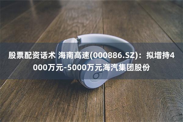 股票配资话术 海南高速(000886.SZ)：拟增持4000万元-5000万元海汽集团股份