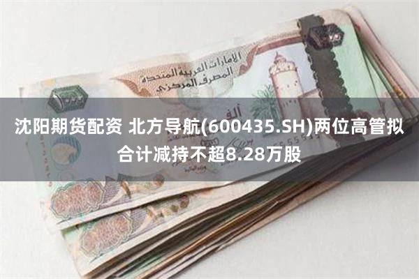 沈阳期货配资 北方导航(600435.SH)两位高管拟合计减持不超8.28万股