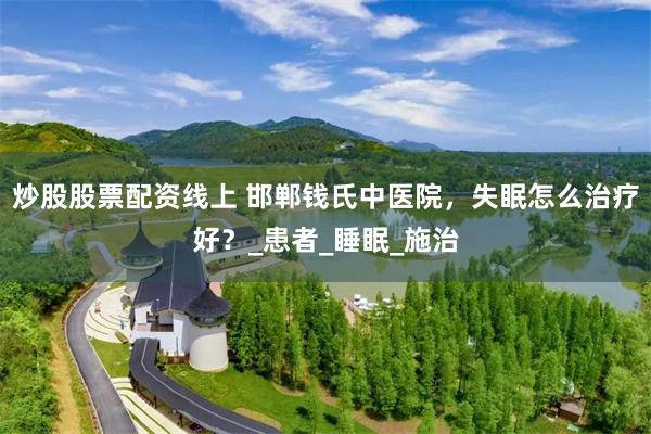 炒股股票配资线上 邯郸钱氏中医院，失眠怎么治疗好？_患者_睡眠_施治