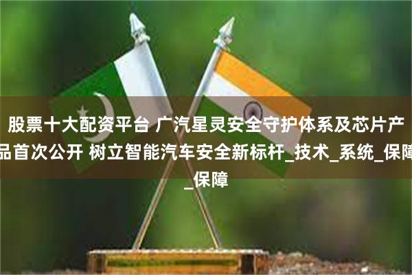 股票十大配资平台 广汽星灵安全守护体系及芯片产品首次公开 树立智能汽车安全新标杆_技术_系统_保障
