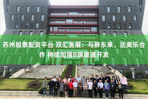 苏州股票配资平台 双汇发展：与胖东来、达美乐合作 持续加强B端渠道开发