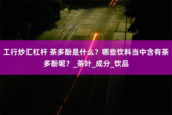工行炒汇杠杆 茶多酚是什么？哪些饮料当中含有茶多酚呢？_茶叶_成分_饮品