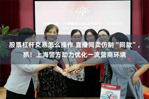 股票杠杆交易怎么操作 直播间卖仿制“同款”，抓！上海警方助力优化一流营商环境