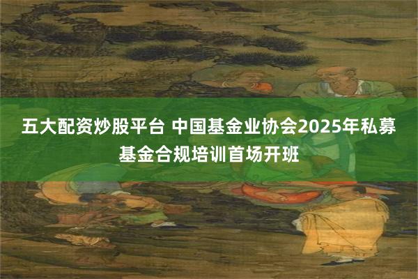 五大配资炒股平台 中国基金业协会2025年私募基金合规培训首场开班