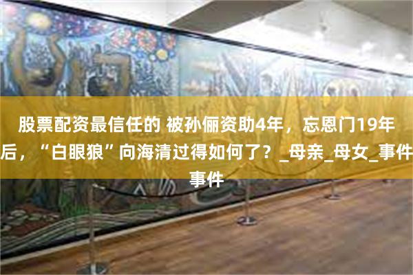股票配资最信任的 被孙俪资助4年，忘恩门19年后，“白眼狼”向海清过得如何了？_母亲_母女_事件