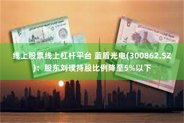 线上股票线上杠杆平台 蓝盾光电(300862.SZ)：股东刘璞持股比例降至5%以下