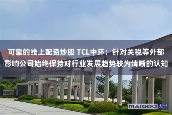 可靠的线上配资炒股 TCL中环：针对关税等外部影响公司始终保持对行业发展趋势较为清晰的认知