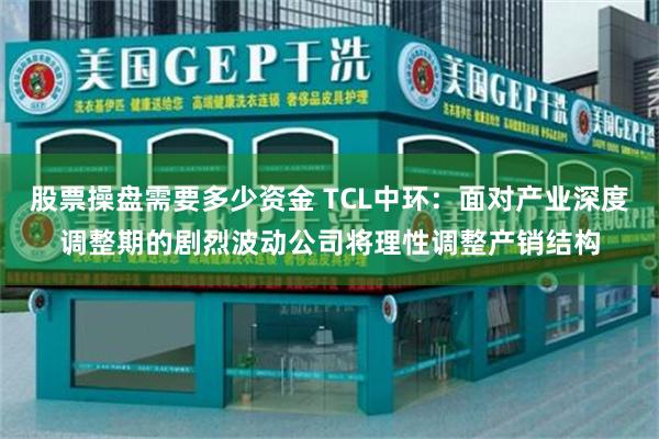 股票操盘需要多少资金 TCL中环：面对产业深度调整期的剧烈波动公司将理性调整产销结构