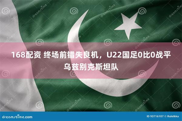 168配资 终场前错失良机，U22国足0比0战平乌兹别克斯坦队
