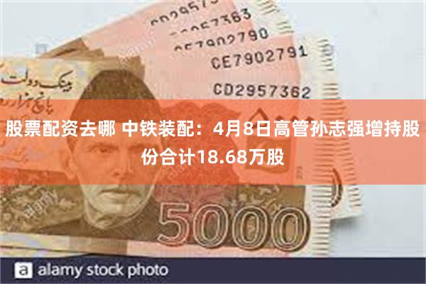 股票配资去哪 中铁装配：4月8日高管孙志强增持股份合计18.68万股