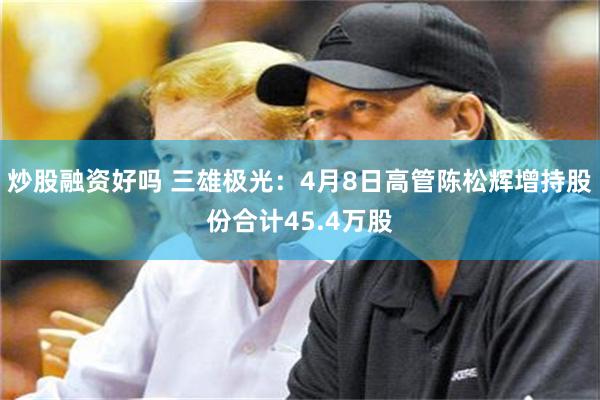 炒股融资好吗 三雄极光：4月8日高管陈松辉增持股份合计45.4万股