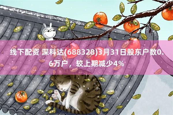 线下配资 深科达(688328)3月31日股东户数0.6万户，较上期减少4%