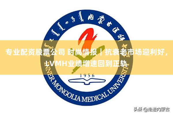 专业配资股票公司 时尚情报｜抗衰老市场迎利好，LVMH业绩增速回到正轨