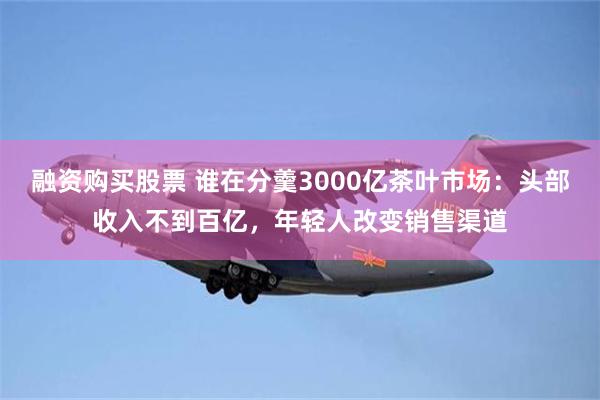 融资购买股票 谁在分羹3000亿茶叶市场：头部收入不到百亿，年轻人改变销售渠道