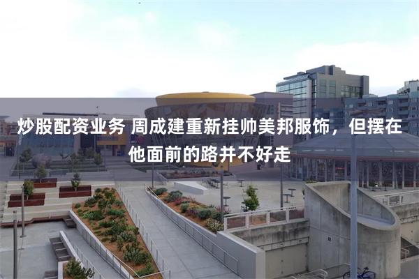 炒股配资业务 周成建重新挂帅美邦服饰，但摆在他面前的路并不好走