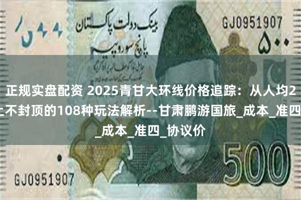 正规实盘配资 2025青甘大环线价格追踪：从人均2300到上不封顶的108种玩法解析--甘肃鹏游国旅_成本_准四_协议价