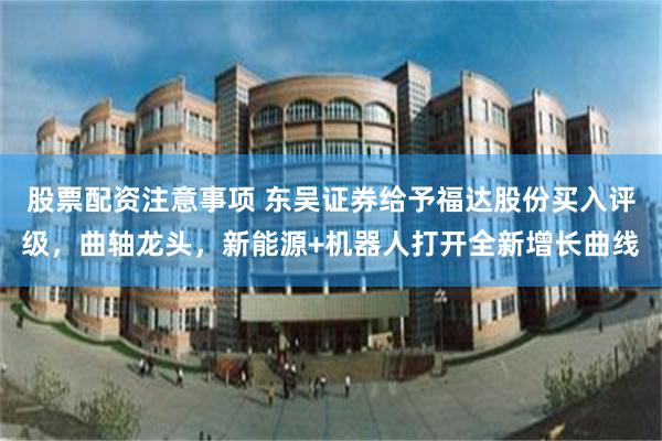 股票配资注意事项 东吴证券给予福达股份买入评级，曲轴龙头，新能源+机器人打开全新增长曲线