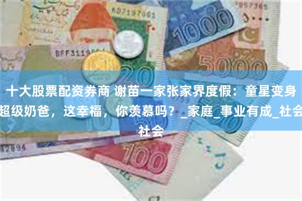 十大股票配资券商 谢苗一家张家界度假：童星变身超级奶爸，这幸福，你羡慕吗？_家庭_事业有成_社会