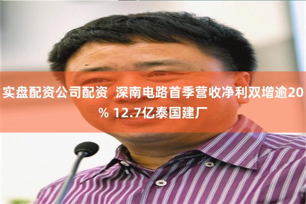 实盘配资公司配资  深南电路首季营收净利双增逾20% 12.7亿泰国建厂