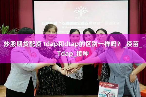 炒股期货配资 tdap和dtap的区别一样吗？_疫苗_Tdap_接种