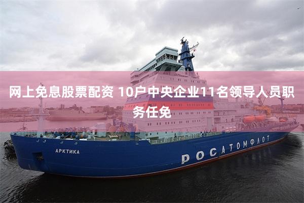 网上免息股票配资 10户中央企业11名领导人员职务任免