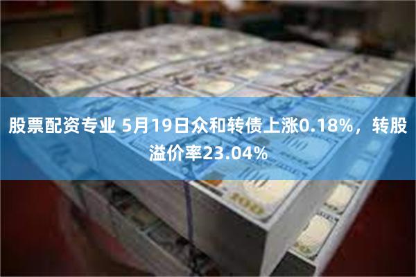 股票配资专业 5月19日众和转债上涨0.18%，转股溢价率23.04%