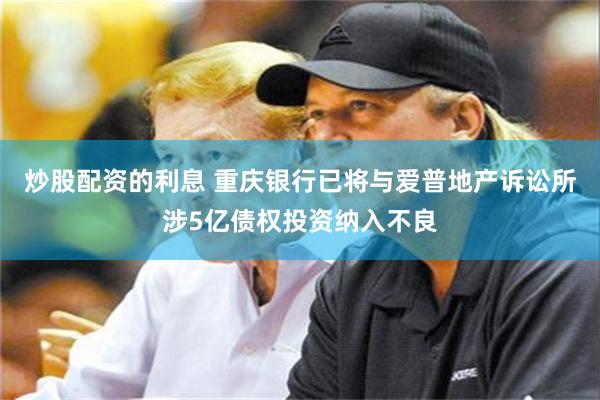 炒股配资的利息 重庆银行已将与爱普地产诉讼所涉5亿债权投资纳入不良