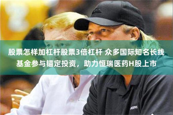 股票怎样加杠杆股票3倍杠杆 众多国际知名长线基金参与锚定投资，助力恒瑞医药H股上市