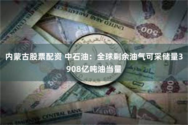 内蒙古股票配资 中石油：全球剩余油气可采储量3908亿吨油当量