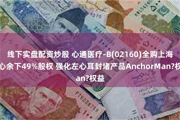 线下实盘配资炒股 心通医疗-B(02160)全购上海佐心余下49%股权 强化左心耳封堵产品AnchorMan?权益