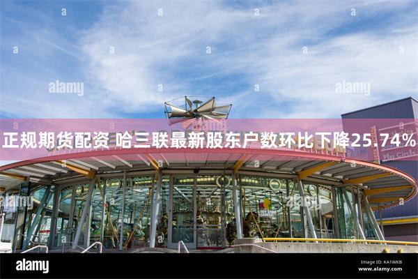 正规期货配资 哈三联最新股东户数环比下降25.74%