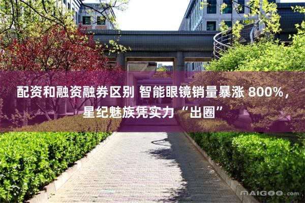 配资和融资融券区别 智能眼镜销量暴涨 800%，星纪魅族凭实力 “出圈”