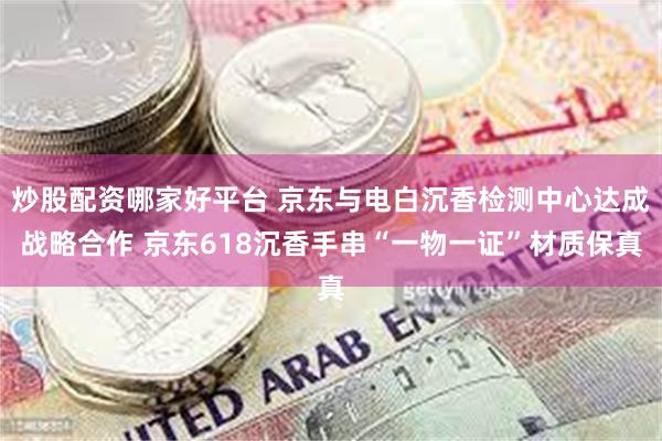 炒股配资哪家好平台 京东与电白沉香检测中心达成战略合作 京东618沉香手串“一物一证”材质保真