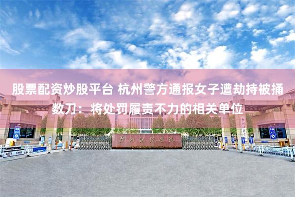 股票配资炒股平台 杭州警方通报女子遭劫持被捅数刀：将处罚履责不力的相关单位