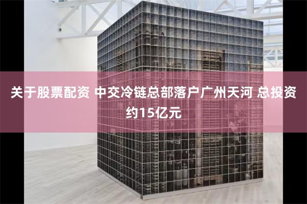 关于股票配资 中交冷链总部落户广州天河 总投资约15亿元
