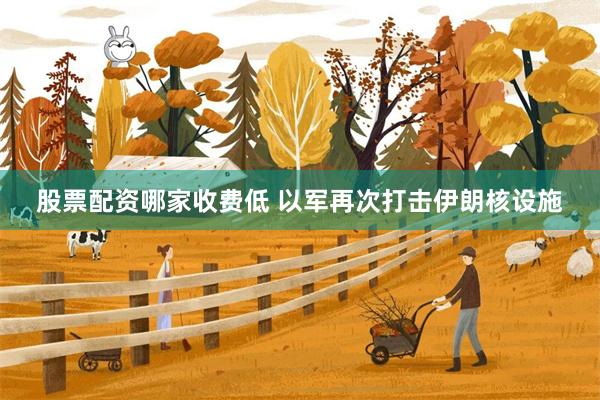 股票配资哪家收费低 以军再次打击伊朗核设施
