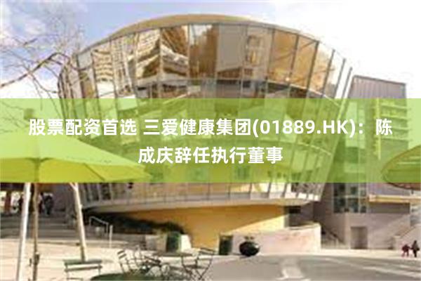 股票配资首选 三爱健康集团(01889.HK)：陈成庆辞任执行董事