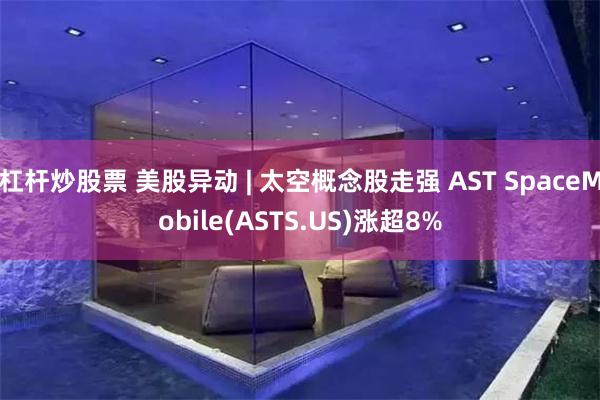 杠杆炒股票 美股异动 | 太空概念股走强 AST SpaceMobile(ASTS.US)涨超8%