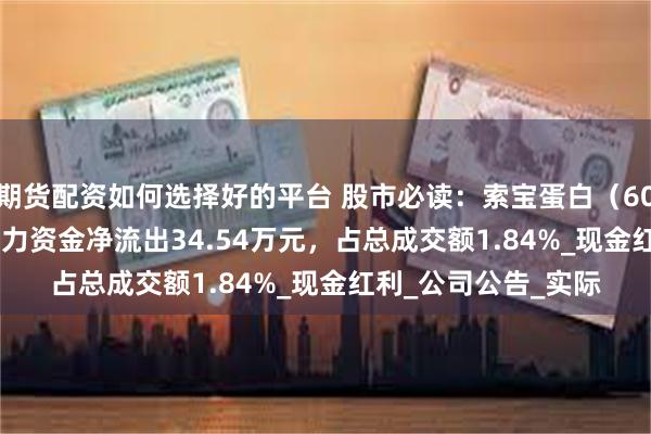 期货配资如何选择好的平台 股市必读：索宝蛋白（603231）6月23日主力资金净流出34.54万元，占总成交额1.84%_现金红利_公司公告_实际