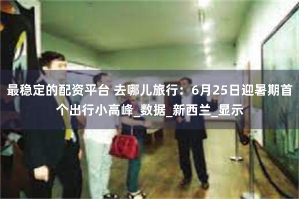 最稳定的配资平台 去哪儿旅行：6月25日迎暑期首个出行小高峰_数据_新西兰_显示