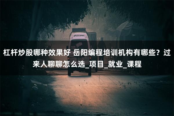 杠杆炒股哪种效果好 岳阳编程培训机构有哪些？过来人聊聊怎么选_项目_就业_课程